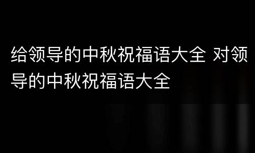 给领导的中秋祝福语大全 对领导的中秋祝福语大全