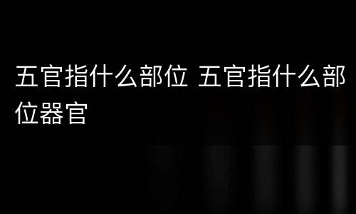五官指什么部位 五官指什么部位器官