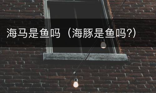 海马是鱼吗（海豚是鱼吗?）