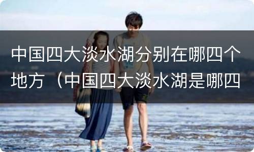 中国四大淡水湖分别在哪四个地方（中国四大淡水湖是哪四大）