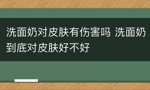 洗面奶对皮肤有伤害吗 洗面奶到底对皮肤好不好
