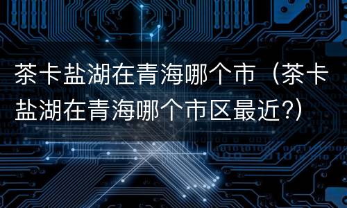 茶卡盐湖在青海哪个市（茶卡盐湖在青海哪个市区最近?）