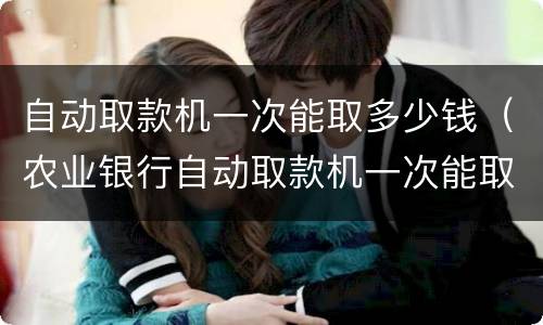 自动取款机一次能取多少钱（农业银行自动取款机一次能取多少钱）