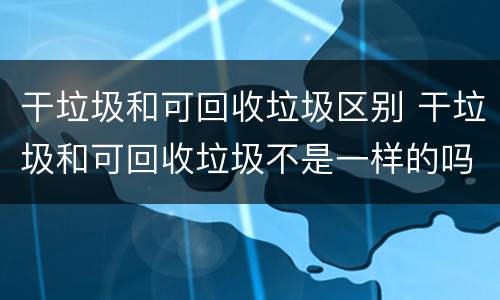 干垃圾和可回收垃圾区别 干垃圾和可回收垃圾不是一样的吗