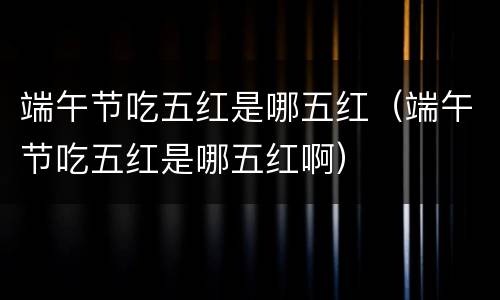 端午节吃五红是哪五红（端午节吃五红是哪五红啊）