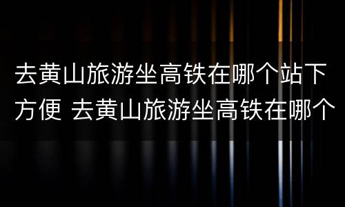 去黄山旅游坐高铁在哪个站下方便 去黄山旅游坐高铁在哪个站下方便一点