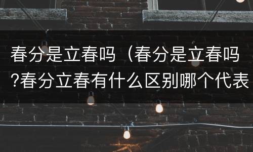 春分是立春吗（春分是立春吗?春分立春有什么区别哪个代表春天的开始）