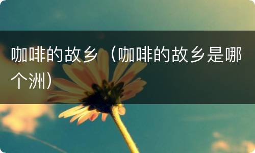 咖啡的故乡（咖啡的故乡是哪个洲）