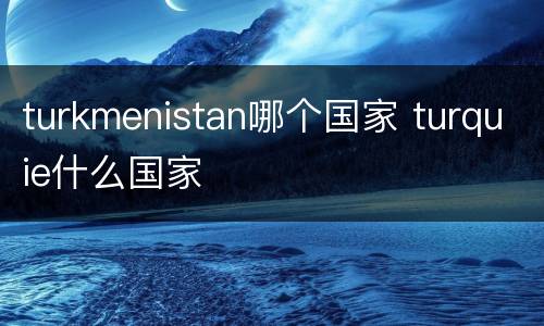 turkmenistan哪个国家 turquie什么国家