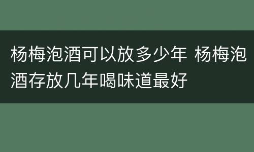 杨梅泡酒可以放多少年 杨梅泡酒存放几年喝味道最好