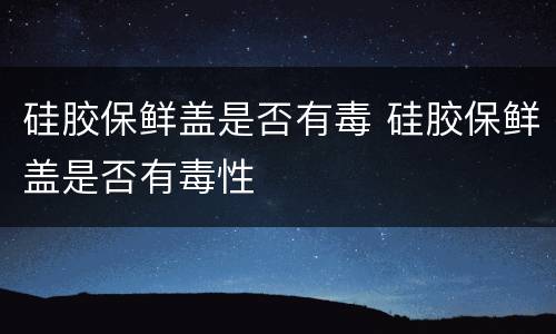 硅胶保鲜盖是否有毒 硅胶保鲜盖是否有毒性