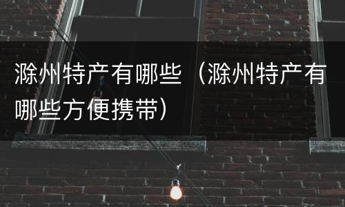滁州特产有哪些（滁州特产有哪些方便携带）