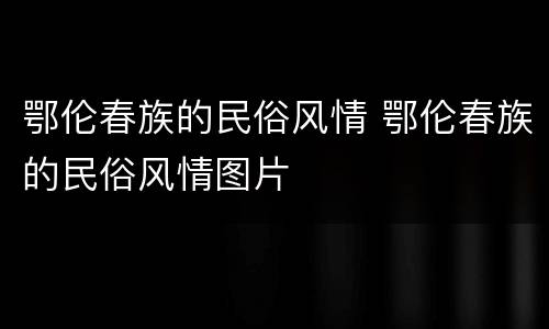 鄂伦春族的民俗风情 鄂伦春族的民俗风情图片