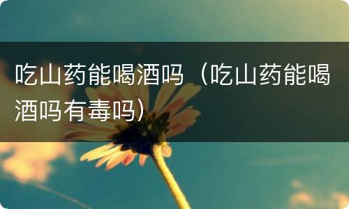 吃山药能喝酒吗（吃山药能喝酒吗有毒吗）