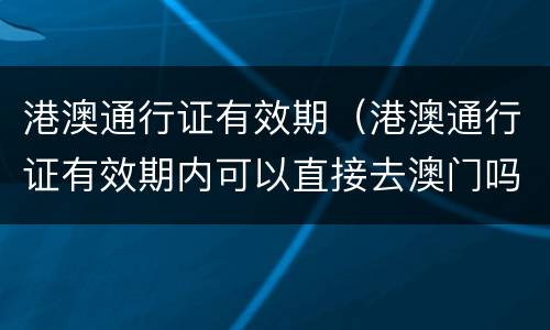 港澳通行证有效期（港澳通行证有效期内可以直接去澳门吗）