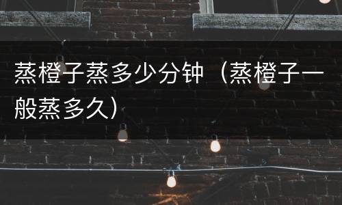 蒸橙子蒸多少分钟（蒸橙子一般蒸多久）