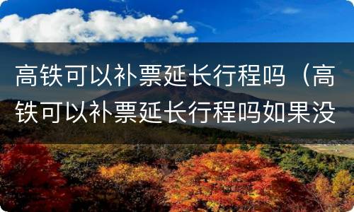 高铁可以补票延长行程吗（高铁可以补票延长行程吗如果没有票）