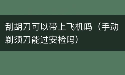 刮胡刀可以带上飞机吗（手动剃须刀能过安检吗）
