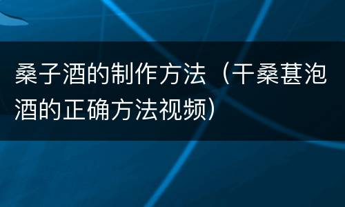桑子酒的制作方法（干桑葚泡酒的正确方法视频）
