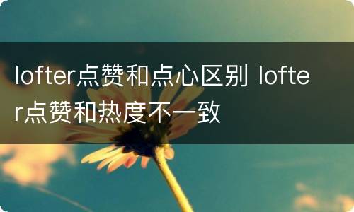 lofter点赞和点心区别 lofter点赞和热度不一致