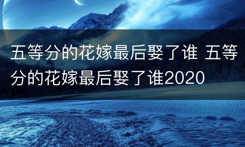 五等分的花嫁最后娶了谁 五等分的花嫁最后娶了谁2020