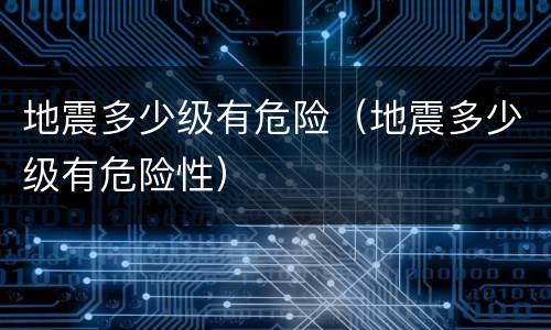 地震多少级有危险（地震多少级有危险性）