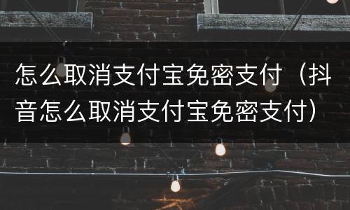 怎么取消支付宝免密支付（抖音怎么取消支付宝免密支付）