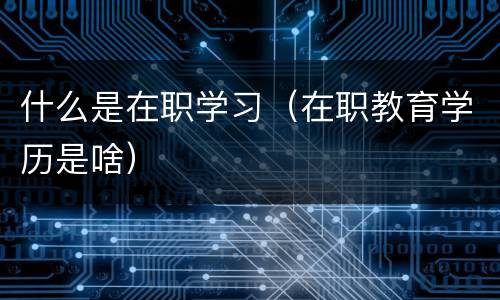 什么是在职学习（在职教育学历是啥）