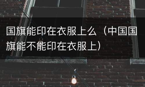 国旗能印在衣服上么（中国国旗能不能印在衣服上）
