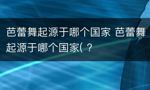 芭蕾舞起源于哪个国家 芭蕾舞起源于哪个国家( ?