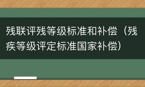 残联评残等级标准和补偿（残疾等级评定标准国家补偿）