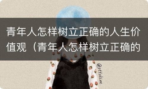 青年人怎样树立正确的人生价值观（青年人怎样树立正确的人生价值观作文）