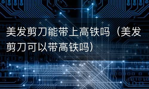 美发剪刀能带上高铁吗（美发剪刀可以带高铁吗）