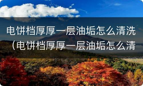 电饼档厚厚一层油垢怎么清洗（电饼档厚厚一层油垢怎么清洗掉）