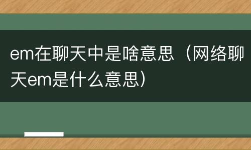 em在聊天中是啥意思（网络聊天em是什么意思）
