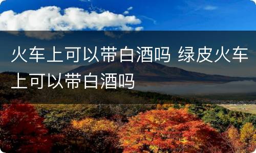 火车上可以带白酒吗 绿皮火车上可以带白酒吗