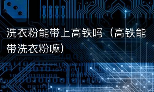 洗衣粉能带上高铁吗（高铁能带洗衣粉嘛）