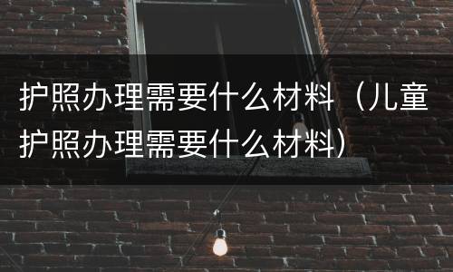 护照办理需要什么材料（儿童护照办理需要什么材料）