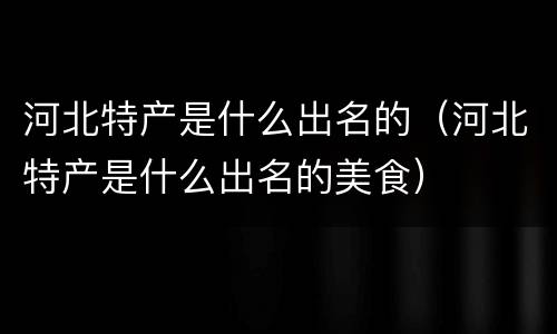 河北特产是什么出名的（河北特产是什么出名的美食）
