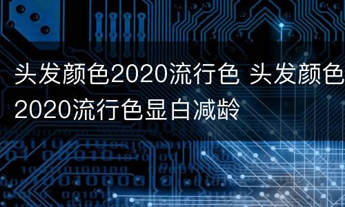 头发颜色2020流行色 头发颜色2020流行色显白减龄