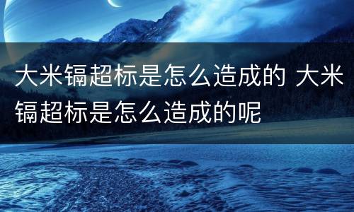 大米镉超标是怎么造成的 大米镉超标是怎么造成的呢
