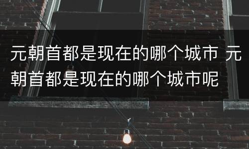 元朝首都是现在的哪个城市 元朝首都是现在的哪个城市呢