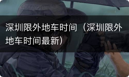 深圳限外地车时间（深圳限外地车时间最新）