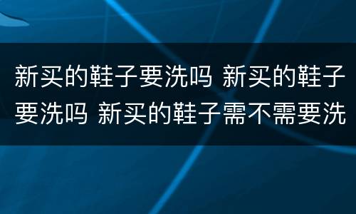 新买的鞋子要洗吗 新买的鞋子要洗吗 新买的鞋子需不需要洗