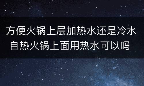 方便火锅上层加热水还是冷水 自热火锅上面用热水可以吗