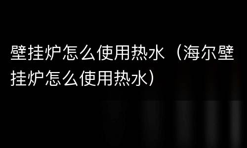 壁挂炉怎么使用热水（海尔壁挂炉怎么使用热水）
