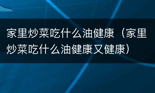 家里炒菜吃什么油健康（家里炒菜吃什么油健康又健康）