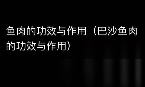 鱼肉的功效与作用（巴沙鱼肉的功效与作用）