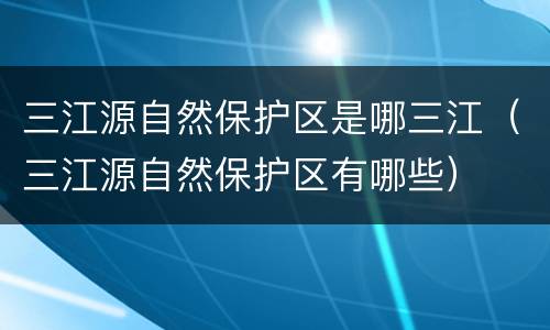 三江源自然保护区是哪三江（三江源自然保护区有哪些）