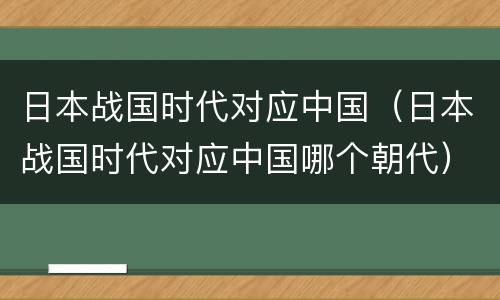 日本战国时代对应中国（日本战国时代对应中国哪个朝代）